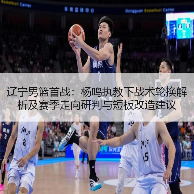 辽宁男篮首战:杨鸣执教下战术轮换解析及赛季走向研判与短板改造建议